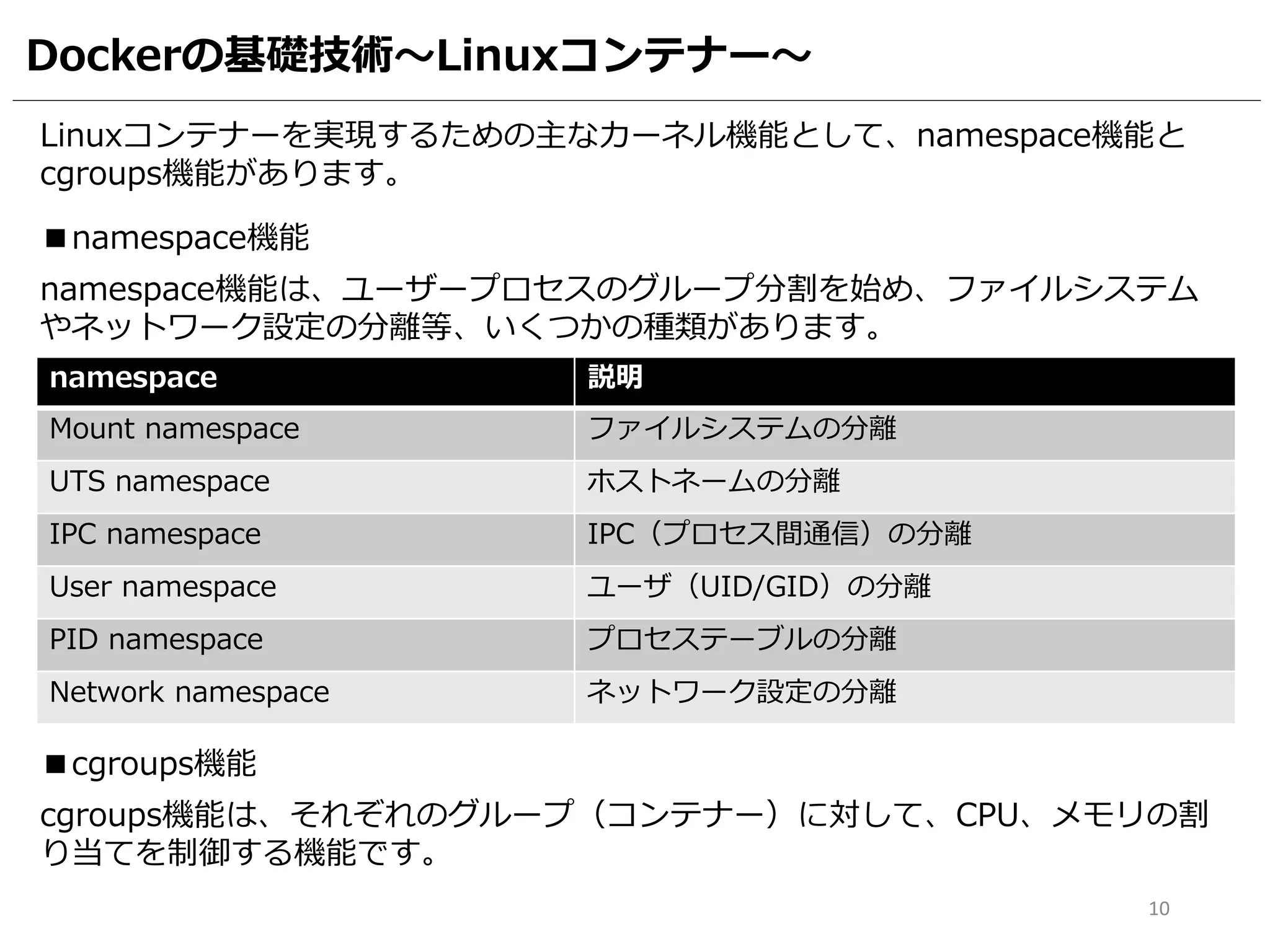Dockerの基礎技術～Linuxコンテナー～
■namespace機能
namespace 説明
Mount namespace ファイルシステムの分離
UTS namespace ホストネームの分離
IPC namespace IPC（プロセス間通信）の分離
User namespace ユーザ（UID/GID）の分離
PID namespace プロセステーブルの分離
Network namespace ネットワーク設定の分離
namespace機能は、ユーザープロセスのグループ分割を始め、ファイルシステム
やネットワーク設定の分離等、いくつかの種類があります。
■cgroups機能
cgroups機能は、それぞれのグループ（コンテナー）に対して、CPU、メモリの割
り当てを制御する機能です。
10
Linuxコンテナーを実現するための主なカーネル機能として、namespace機能と
cgroups機能があります。
 