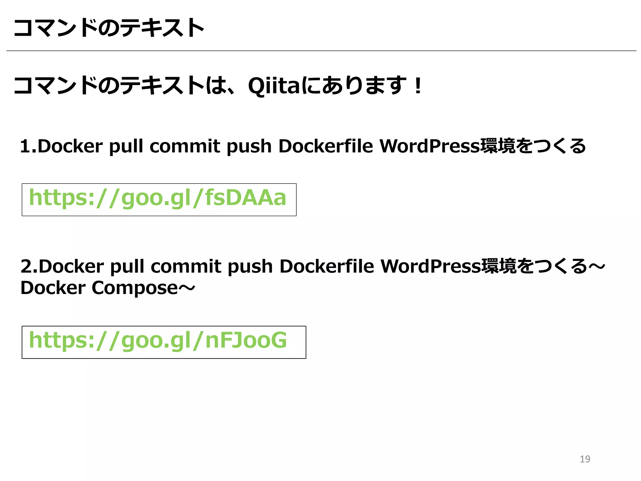 19
コマンドのテキスト
2.Docker pull commit push Dockerfile WordPress環境をつくる～
Docker Compose～
https://goo.gl/nFJooG
1.Docker pull commit push Dockerfile WordPress環境をつくる
https://goo.gl/fsDAAa
コマンドのテキストは、Qiitaにあります！
 