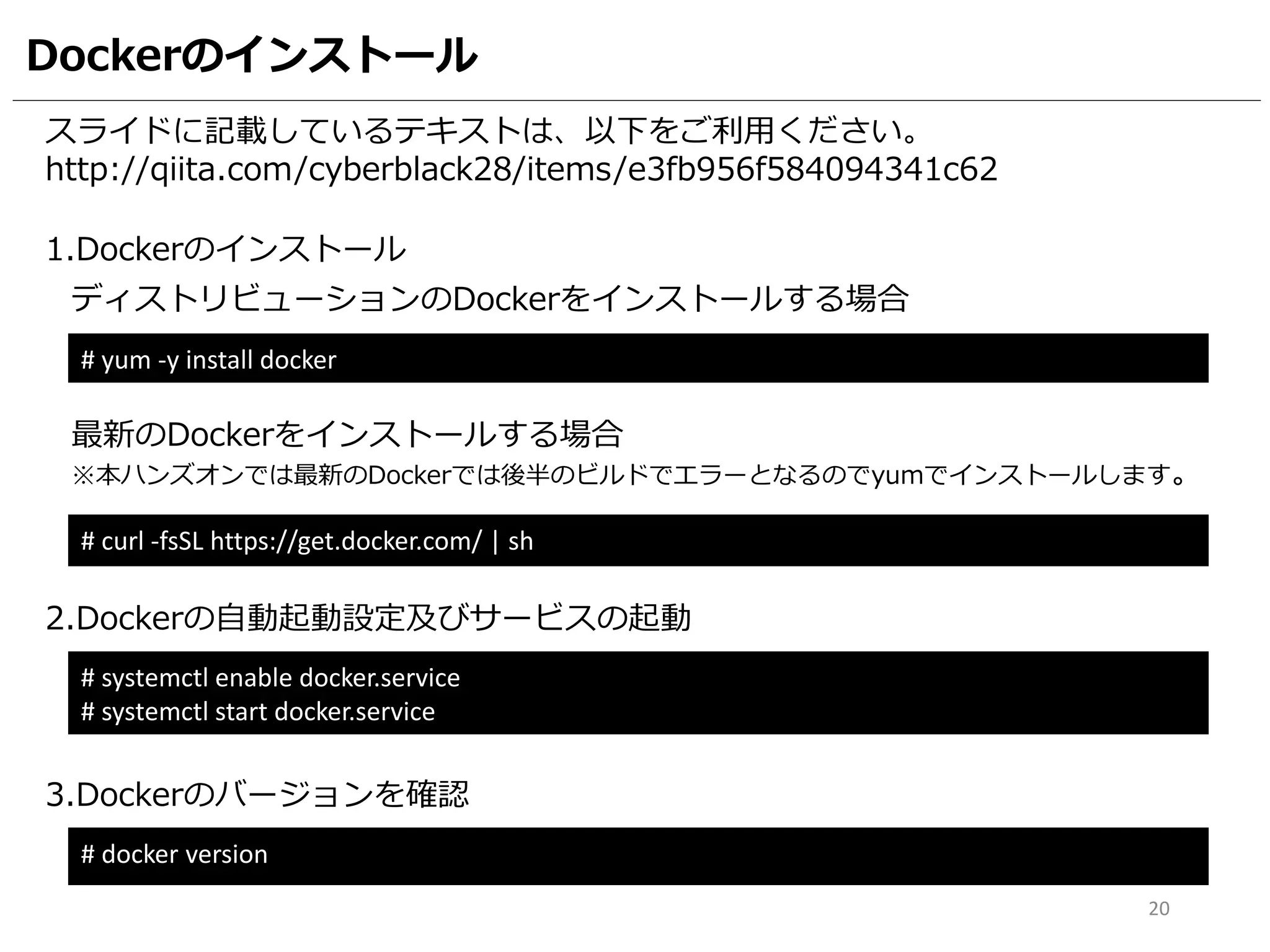 Dockerのインストール
スライドに記載しているテキストは、以下をご利用ください。
http://qiita.com/cyberblack28/items/e3fb956f584094341c62
1.Dockerのインストール
# yum -y install docker
2.Dockerの自動起動設定及びサービスの起動
# systemctl enable docker.service
# systemctl start docker.service
20
ディストリビューションのDockerをインストールする場合
# curl -fsSL https://get.docker.com/ | sh
最新のDockerをインストールする場合
※本ハンズオンでは最新のDockerでは後半のビルドでエラーとなるのでyumでインストールします。
3.Dockerのバージョンを確認
# docker version
 