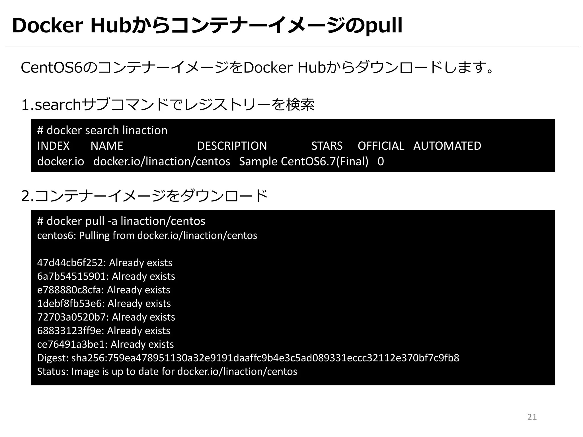 Docker Hubからコンテナーイメージのpull
CentOS6のコンテナーイメージをDocker Hubからダウンロードします。
1.searchサブコマンドでレジストリーを検索
# docker search linaction
INDEX NAME DESCRIPTION STARS OFFICIAL AUTOMATED
docker.io docker.io/linaction/centos Sample CentOS6.7(Final) 0
2.コンテナーイメージをダウンロード
# docker pull -a linaction/centos
centos6: Pulling from docker.io/linaction/centos
47d44cb6f252: Already exists
6a7b54515901: Already exists
e788880c8cfa: Already exists
1debf8fb53e6: Already exists
72703a0520b7: Already exists
68833123ff9e: Already exists
ce76491a3be1: Already exists
Digest: sha256:759ea478951130a32e9191daaffc9b4e3c5ad089331eccc32112e370bf7c9fb8
Status: Image is up to date for docker.io/linaction/centos
21
 