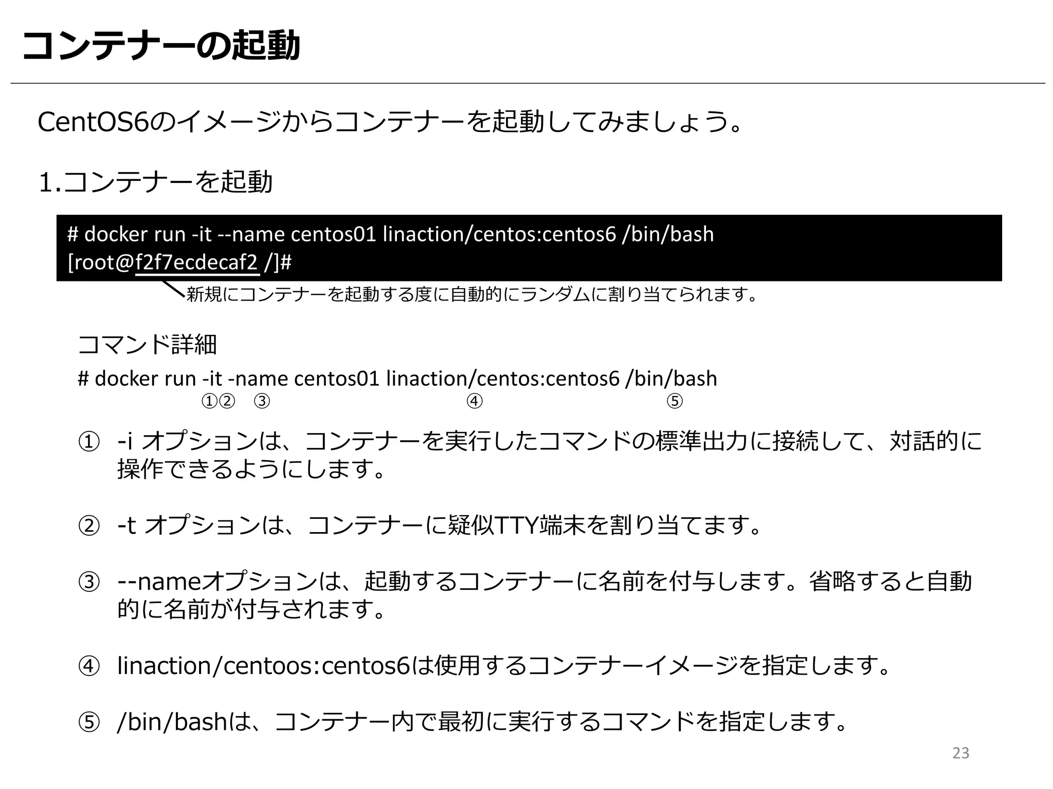 コンテナーの起動
CentOS6のイメージからコンテナーを起動してみましょう。
1.コンテナーを起動
# docker run -it --name centos01 linaction/centos:centos6 /bin/bash
[root@f2f7ecdecaf2 /]#
# docker run -it -name centos01 linaction/centos:centos6 /bin/bash
コマンド詳細
① -i オプションは、コンテナーを実行したコマンドの標準出力に接続して、対話的に
操作できるようにします。
② -t オプションは、コンテナーに疑似TTY端末を割り当てます。
③ --nameオプションは、起動するコンテナーに名前を付与します。省略すると自動
的に名前が付与されます。
④ linaction/centoos:centos6は使用するコンテナーイメージを指定します。
⑤ /bin/bashは、コンテナー内で最初に実行するコマンドを指定します。
①② ③ ④ ⑤
23
新規にコンテナーを起動する度に自動的にランダムに割り当てられます。
 
