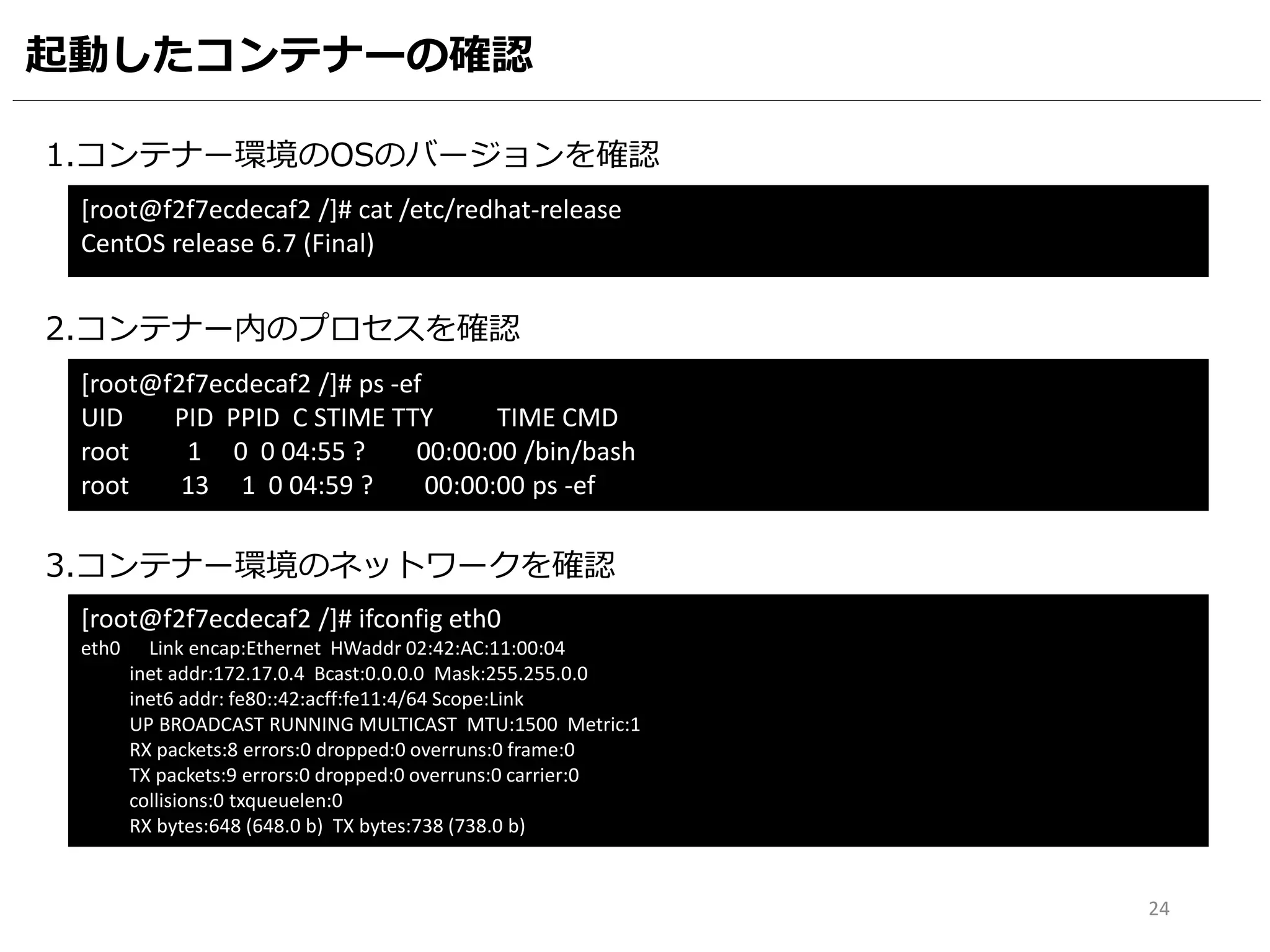 起動したコンテナーの確認
1.コンテナー環境のOSのバージョンを確認
[root@f2f7ecdecaf2 /]# cat /etc/redhat-release
CentOS release 6.7 (Final)
2.コンテナー内のプロセスを確認
[root@f2f7ecdecaf2 /]# ps -ef
UID PID PPID C STIME TTY TIME CMD
root 1 0 0 04:55 ? 00:00:00 /bin/bash
root 13 1 0 04:59 ? 00:00:00 ps -ef
3.コンテナー環境のネットワークを確認
[root@f2f7ecdecaf2 /]# ifconfig eth0
eth0 Link encap:Ethernet HWaddr 02:42:AC:11:00:04
inet addr:172.17.0.4 Bcast:0.0.0.0 Mask:255.255.0.0
inet6 addr: fe80::42:acff:fe11:4/64 Scope:Link
UP BROADCAST RUNNING MULTICAST MTU:1500 Metric:1
RX packets:8 errors:0 dropped:0 overruns:0 frame:0
TX packets:9 errors:0 dropped:0 overruns:0 carrier:0
collisions:0 txqueuelen:0
RX bytes:648 (648.0 b) TX bytes:738 (738.0 b)
24
 
