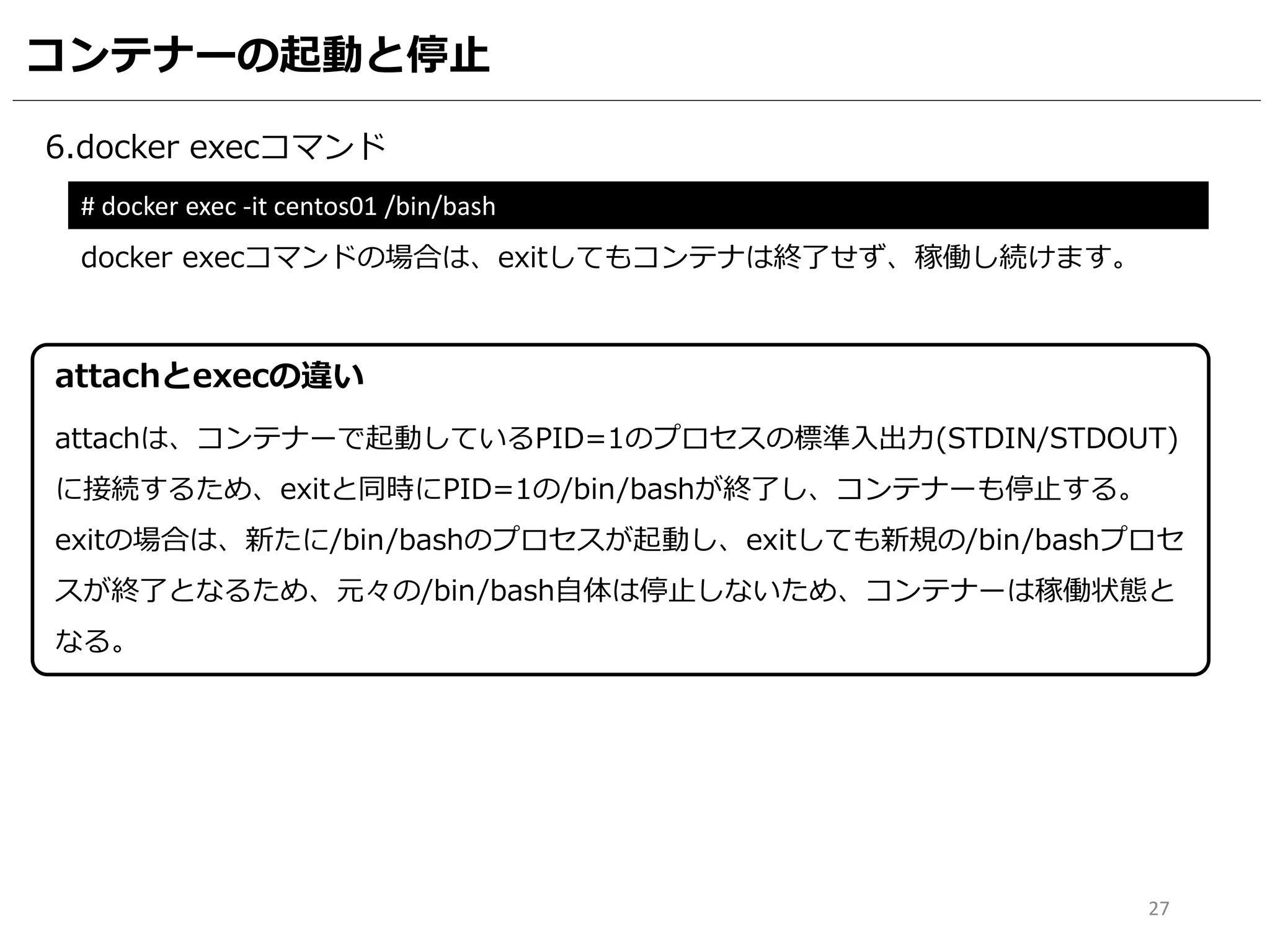 コンテナーの起動と停止
6.docker execコマンド
# docker exec -it centos01 /bin/bash
docker execコマンドの場合は、exitしてもコンテナは終了せず、稼働し続けます。
27
attachは、コンテナーで起動しているPID=1のプロセスの標準入出力(STDIN/STDOUT)
に接続するため、exitと同時にPID=1の/bin/bashが終了し、コンテナーも停止する。
exitの場合は、新たに/bin/bashのプロセスが起動し、exitしても新規の/bin/bashプロセ
スが終了となるため、元々の/bin/bash自体は停止しないため、コンテナーは稼働状態と
なる。
attachとexecの違い
 