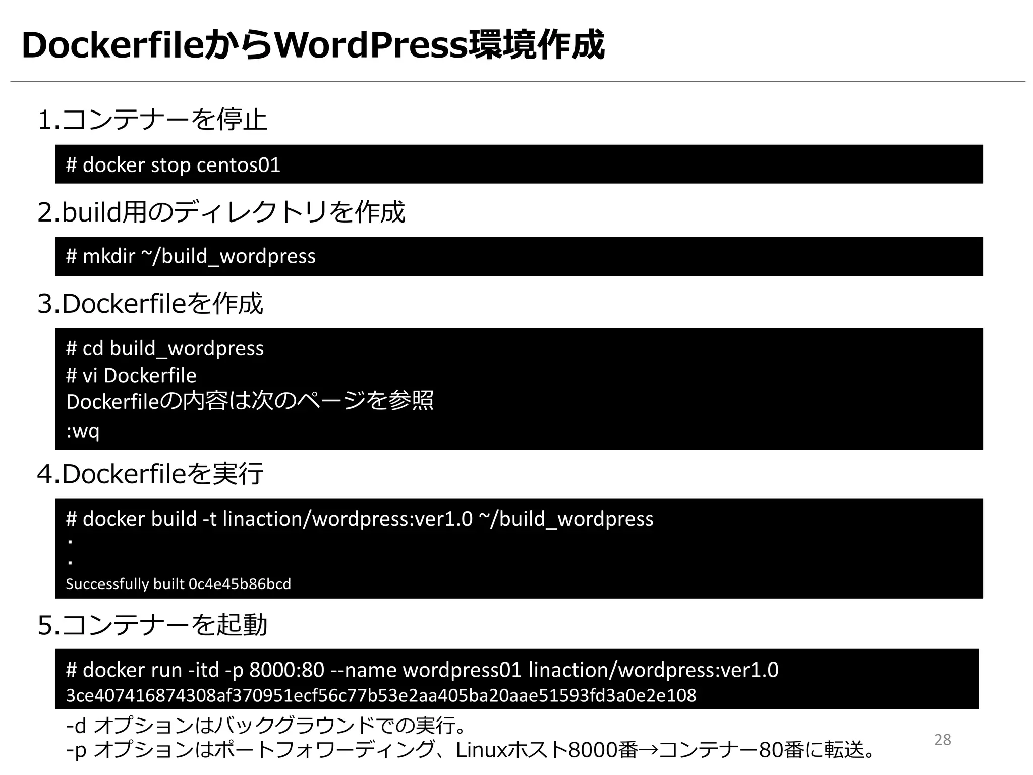 DockerfileからWordPress環境作成
1.コンテナーを停止
# docker stop centos01
2.build用のディレクトリを作成
3.Dockerfileを作成
# cd build_wordpress
# vi Dockerfile
Dockerfileの内容は次のページを参照
:wq
# mkdir ~/build_wordpress
4.Dockerfileを実行
# docker build -t linaction/wordpress:ver1.0 ~/build_wordpress
・
・
Successfully built 0c4e45b86bcd
5.コンテナーを起動
# docker run -itd -p 8000:80 --name wordpress01 linaction/wordpress:ver1.0
3ce407416874308af370951ecf56c77b53e2aa405ba20aae51593fd3a0e2e108
-d オプションはバックグラウンドでの実行。
-p オプションはポートフォワーディング、Linuxホスト8000番→コンテナー80番に転送。
28
 