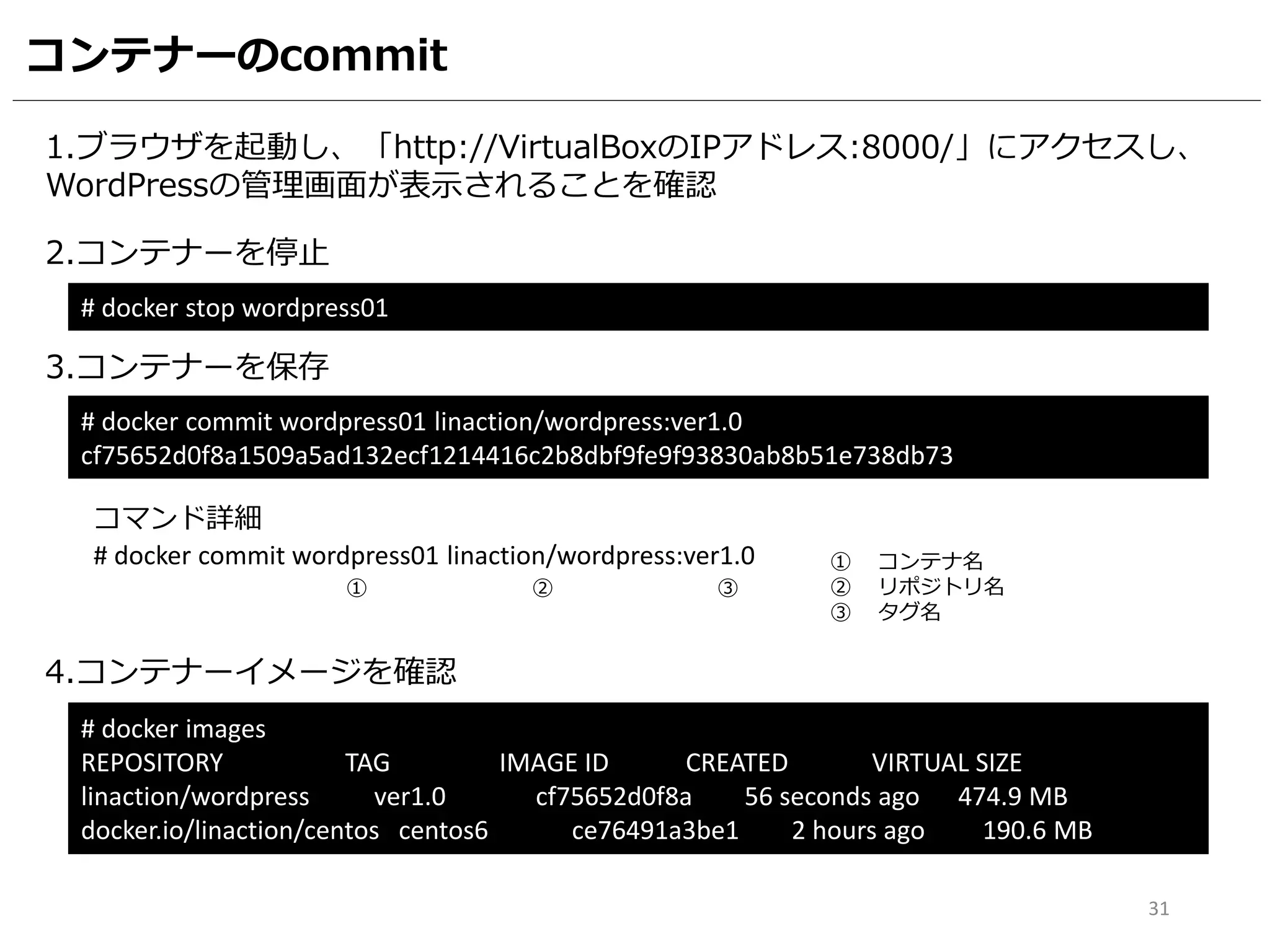 コンテナーのcommit
1.ブラウザを起動し、「http://VirtualBoxのIPアドレス:8000/」にアクセスし、
WordPressの管理画面が表示されることを確認
2.コンテナーを停止
# docker stop wordpress01
3.コンテナーを保存
# docker commit wordpress01 linaction/wordpress:ver1.0
cf75652d0f8a1509a5ad132ecf1214416c2b8dbf9fe9f93830ab8b51e738db73
4.コンテナーイメージを確認
# docker images
REPOSITORY TAG IMAGE ID CREATED VIRTUAL SIZE
linaction/wordpress ver1.0 cf75652d0f8a 56 seconds ago 474.9 MB
docker.io/linaction/centos centos6 ce76491a3be1 2 hours ago 190.6 MB
31
# docker commit wordpress01 linaction/wordpress:ver1.0
コマンド詳細
① ② ③
① コンテナ名
② リポジトリ名
③ タグ名
 