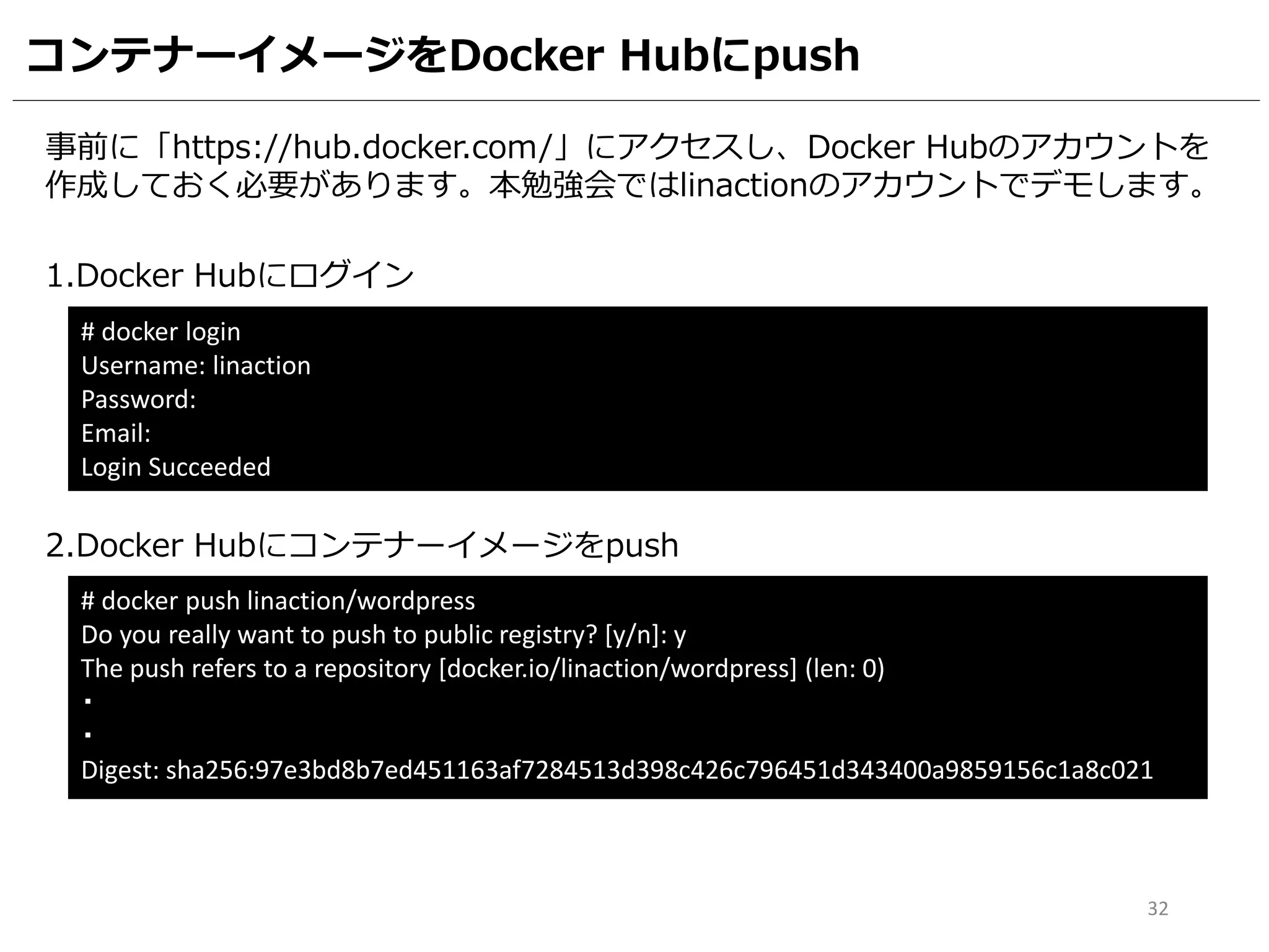 コンテナーイメージをDocker Hubにpush
事前に「https://hub.docker.com/」にアクセスし、Docker Hubのアカウントを
作成しておく必要があります。本勉強会ではlinactionのアカウントでデモします。
1.Docker Hubにログイン
# docker login
Username: linaction
Password:
Email:
Login Succeeded
2.Docker Hubにコンテナーイメージをpush
# docker push linaction/wordpress
Do you really want to push to public registry? [y/n]: y
The push refers to a repository [docker.io/linaction/wordpress] (len: 0)
・
・
Digest: sha256:97e3bd8b7ed451163af7284513d398c426c796451d343400a9859156c1a8c021
32
 