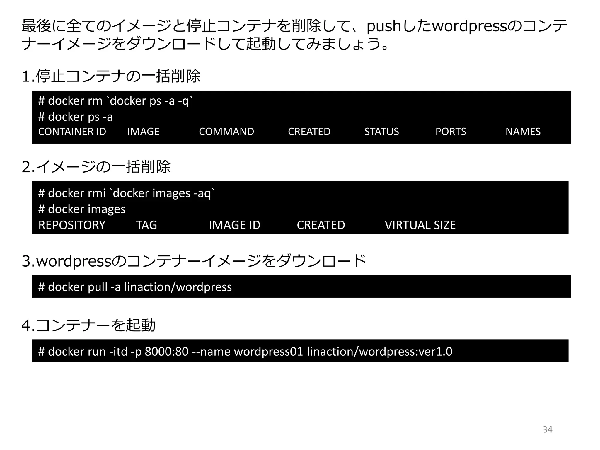 最後に全てのイメージと停止コンテナを削除して、pushしたwordpressのコンテ
ナーイメージをダウンロードして起動してみましょう。
# docker rm `docker ps -a -q`
# docker ps -a
CONTAINER ID IMAGE COMMAND CREATED STATUS PORTS NAMES
1.停止コンテナの一括削除
# docker rmi `docker images -aq`
# docker images
REPOSITORY TAG IMAGE ID CREATED VIRTUAL SIZE
2.イメージの一括削除
# docker pull -a linaction/wordpress
3.wordpressのコンテナーイメージをダウンロード
4.コンテナーを起動
# docker run -itd -p 8000:80 --name wordpress01 linaction/wordpress:ver1.0
34
 