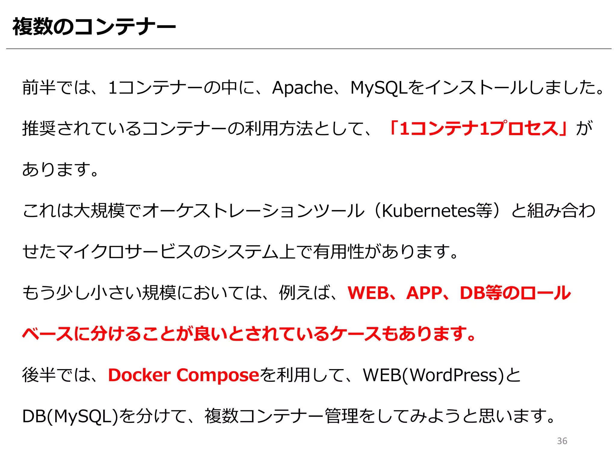 複数のコンテナー
36
前半では、1コンテナーの中に、Apache、MySQLをインストールしました。
推奨されているコンテナーの利用方法として、「1コンテナ1プロセス」が
あります。
これは大規模でオーケストレーションツール（Kubernetes等）と組み合わ
せたマイクロサービスのシステム上で有用性があります。
もう少し小さい規模においては、例えば、WEB、APP、DB等のロール
ベースに分けることが良いとされているケースもあります。
後半では、Docker Composeを利用して、WEB(WordPress)と
DB(MySQL)を分けて、複数コンテナー管理をしてみようと思います。
 