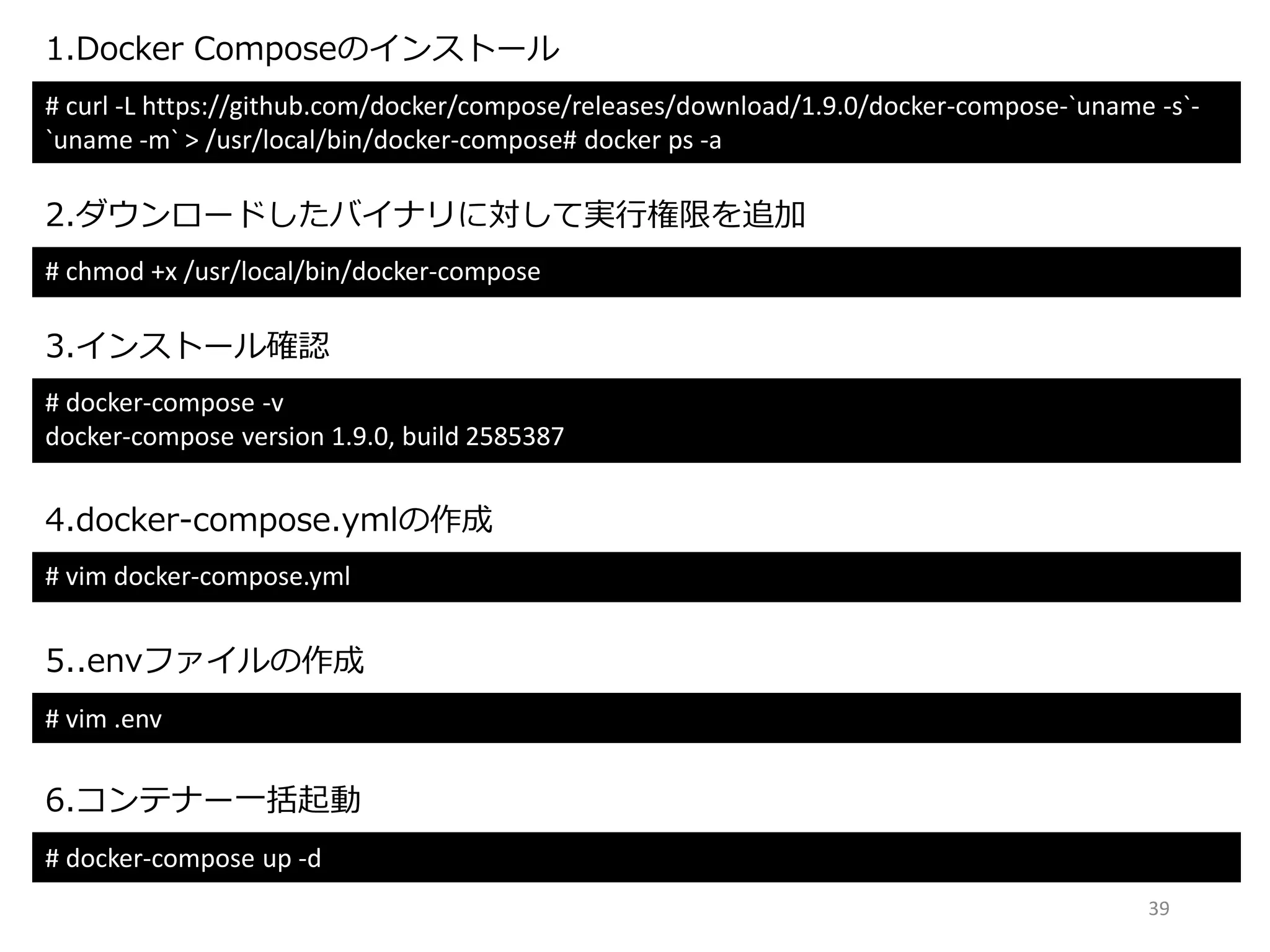 39
# curl -L https://github.com/docker/compose/releases/download/1.9.0/docker-compose-`uname -s`-
`uname -m` > /usr/local/bin/docker-compose# docker ps -a
1.Docker Composeのインストール
2.ダウンロードしたバイナリに対して実行権限を追加
# chmod +x /usr/local/bin/docker-compose
3.インストール確認
# docker-compose -v
docker-compose version 1.9.0, build 2585387
4.docker-compose.ymlの作成
# vim docker-compose.yml
5..envファイルの作成
# vim .env
6.コンテナー一括起動
# docker-compose up -d
 