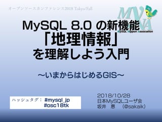 MySQL 8.0 の新機能
「地理情報」
を理解しよう入門
～いまからはじめるGIS～
オープンソースカンファレンス2018 Tokyo/Fall
2018/10/28
日本MySQLユーザ会
坂井 恵 （@sakaik）
ハッシュタグ： #mysql_jp
#osc18tk
 