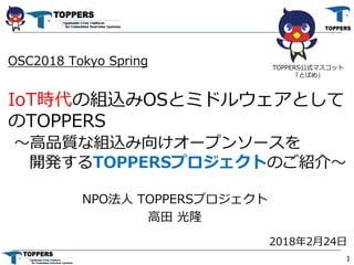 OSC2018 Tokyo Spring
IoT時代の組込みOSとミドルウェアとして
のTOPPERS
～高品質な組込み向けオープンソースを
開発するTOPPERSプロジェクトのご紹介～
NPO法人 TOPPERSプロジェクト
高田 光隆
1
TOPPERS公式マスコット
「とぱめ」
2018年2月24日
 