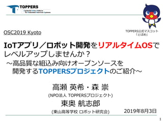 OSC2019 Kyoto
IoTアプリ／ロボット開発をリアルタイムOSで
レベルアップしませんか︖
〜⾼品質な組込み向けオープンソースを
開発するTOPPERSプロジェクトのご紹介〜
⾼瀬 英希・森 崇
(NPO法⼈ TOPPERSプロジェクト)
東奥 航志郎
(東⼭⾼等学校 ロボット研究会)
1
TOPPERS公式マスコット
「とぱめ」
2019年8⽉3⽇
 