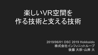 楽しいVR空間を
作る技術と支える技術
2019/06/01 OSC 2019 Hokkaido
株式会社インフィニットループ
後藤 大宗・山岸 大
 