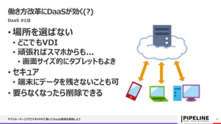 働き方改革にDaaSが効く(?)
DaaS #とは
• 場所を選ばない
• どこでもVDI
• 頑張ればスマホからも...
• 画面サイズ的にタブレットもよき
• セキュア
• 端末にデータを残さないことも可
• 要らなくなったら削除できる
ヤマハルーターとクラウドをVPNで繋いでDaaS環境を構築しよう 18
 