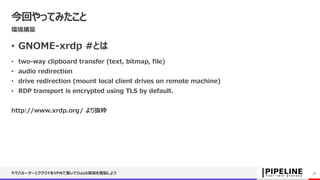 今回やってみたこと
環境構築
• GNOME-xrdp #とは
• two-way clipboard transfer (text, bitmap, file)
• audio redirection
• drive redirection (mount local client drives on remote machine)
• RDP transport is encrypted using TLS by default.
http://www.xrdp.org/ より抜粋
ヤマハルーターとクラウドをVPNで繋いでDaaS環境を構築しよう 32
 