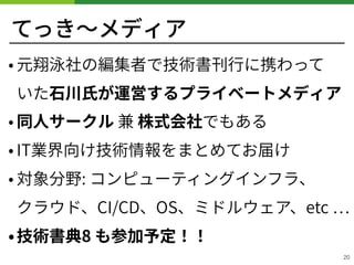 てっき〜メディア
• 元翔泳社の編集者で技術書刊⾏に携わって 
いた⽯川⽒が運営するプライベートメディア
• 同⼈サークル 兼 株式会社でもある
• IT業界向け技術情報をまとめてお届け
• 対象分野: コンピューティングインフラ、 
クラウド、CI/CD、OS、ミドルウェア、etc
•技術書典8 も参加予定！！
20
 