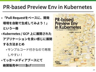 PR-based Preview Env in Kubernetes
•「Pull Requestをベースに、開発
環境を⾃動で⽣成してみよう！」 
という⼀冊
•Kubernetes / GCP 上に展開された
アプリケーションを良い感じに展開
する⽅法まとめ
• サンプルコード付きなので再現
しやすい！
•てっき〜メディアブースにて 
絶賛販売中!!!!!!急げ!!!!!!!!!!!!
24
 