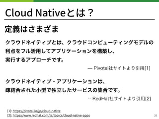 Cloud Nativeとは？
25
定義はさまざま
 
 
 
 
[ ]: https://pivotal.io/jp/cloud-native 
[ ]: https://www.redhat.com/ja/topics/cloud-native-apps
 