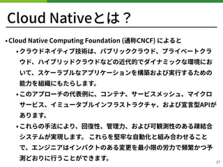 Cloud Nativeとは？
•Cloud Native Computing Foundation (通称CNCF) によると
•クラウドネイティブ技術は、パブリッククラウド、プライベートクラ
ウド、ハイブリッドクラウドなどの近代的でダイナミックな環境にお
いて、スケーラブルなアプリケーションを構築および実⾏するための
能⼒を組織にもたらします。
•このアプローチの代表例に、コンテナ、サービスメッシュ、マイクロ
サービス、イミュータブルインフラストラクチャ、および宣⾔型APIが
あります。
•これらの⼿法により、回復性、管理⼒、および可観測性のある疎結合
システムが実現します。 これらを堅牢な⾃動化と組み合わせること
で、エンジニアはインパクトのある変更を最⼩限の労⼒で頻繁かつ予
測どおりに⾏うことができます。 27
 