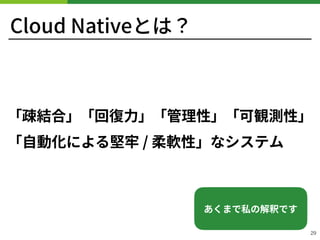 Cloud Nativeとは？
「疎結合」「回復⼒」「管理性」「可観測性」
「⾃動化による堅牢 / 柔軟性」なシステム
29
あくまで私の解釈です
 