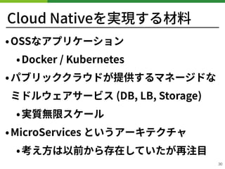 Cloud Nativeを実現する材料
•OSSなアプリケーション
•Docker / Kubernetes
•パブリッククラウドが提供するマネージドな 
ミドルウェアサービス (DB, LB, Storage)
•実質無限スケール
•MicroServices というアーキテクチャ
•考え⽅は以前から存在していたが再注⽬
30
 