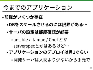 今までのアプリケーション
•前提がいくつか存在
•DBをスケールさせるのには限界がある…
•サーバの設定は都度確認が必要
• ansible / itamae / Chef とか 
serverspecとかはあるけど…
•アプリケーションのデプロイは⽉1ぐらい
• 開発サーバは⼈間より少ないから⼿元で
33
 