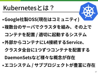 Kubernetesとは？
•Google社製OSS(現在はコミュニティ)
•複数台のサーバでクラスタを組み、その上で
コンテナを配置 / 適切に起動するシステム
•外部からコンテナにL 接続するService、 
クラスタ全台に1つずつコンテナを配置する
DaemonSetsなど様々な概念が存在
•エコシステム / サブプロジェクトが豊富に存在
37
 