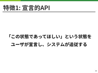 特徴1: 宣⾔的API
「この状態であってほしい」という状態を
ユーザが宣⾔し、システムが追従する
39
 