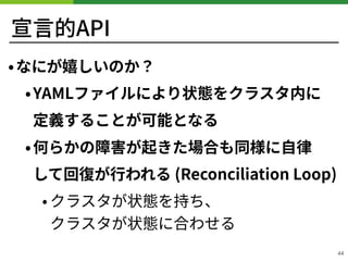宣⾔的API
•なにが嬉しいのか？
•YAMLファイルにより状態をクラスタ内に 
定義することが可能となる
•何らかの障害が起きた場合も同様に⾃律 
して回復が⾏われる (Reconciliation Loop)
• クラスタが状態を持ち、 
クラスタが状態に合わせる
44
 