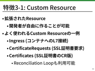特徴3-1: Custom Resource
•拡張されたResource
•開発者が⾃由に作ることが可能
•よく使われるCustom Resourceの⼀例
•Ingress (コンテナへのL 接続)
•CertiﬁcateRequests (SSL証明書要求)
•Certiﬁcates (SSL証明書のCR版)
• Reconciliation Loopも利⽤可能
53
 