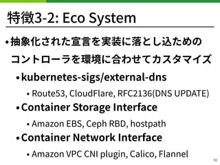 特徴3-2: Eco System
•抽象化された宣⾔を実装に落とし込ための 
コントローラを環境に合わせてカスタマイズ
•kubernetes-sigs/external-dns
• Route , CloudFlare, RFC (DNS UPDATE)
•Container Storage Interface
• Amazon EBS, Ceph RBD, hostpath
•Container Network Interface
• Amazon VPC CNI plugin, Calico, Flannel
55
 