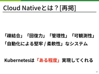 Cloud Nativeとは？[再掲]
「疎結合」「回復⼒」「管理性」「可観測性」
「⾃動化による堅牢 / 柔軟性」なシステム
57
Kubernetesは「ある程度」実現してくれる
 
