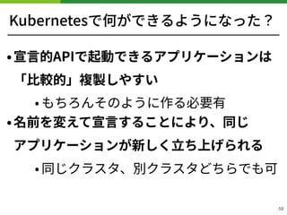 Kubernetesで何ができるようになった？
•宣⾔的APIで起動できるアプリケーションは
「⽐較的」複製しやすい
• もちろんそのように作る必要有
•名前を変えて宣⾔することにより、同じ 
アプリケーションが新しく⽴ち上げられる
• 同じクラスタ、別クラスタどちらでも可 
59
 