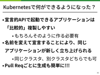 Kubernetesで何ができるようになった？
•宣⾔的APIで起動できるアプリケーションは
「⽐較的」複製しやすい
• もちろんそのように作る必要有
•名前を変えて宣⾔することにより、同じ 
アプリケーションが新しく⽴ち上げられる
• 同じクラスタ、別クラスタどちらでも可
•Pull Reqごとに⽣成も簡単に!!!
60
 