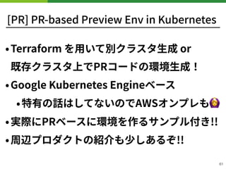 [PR] PR-based Preview Env in Kubernetes
•Terraform を⽤いて別クラスタ⽣成 or 
既存クラスタ上でPRコードの環境⽣成！
•Google Kubernetes Engineベース
•特有の話はしてないのでAWSオンプレも🙆
•実際にPRベースに環境を作るサンプル付き!!
•周辺プロダクトの紹介も少しあるぞ!!
61
 