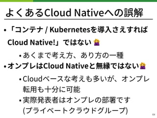 よくあるCloud Nativeへの誤解
•「コンテナ / Kubernetesを導⼊さえすれば
Cloud Native!」ではない 🙅
• あくまで考え⽅、あり⽅の⼀種
•オンプレはCloud Nativeと無縁ではない🙅
• Cloudベースな考えも多いが、オンプレ
転⽤も⼗分に可能
• 実際発表者はオンプレの部署です 
(プライベートクラウドグループ) 64
 