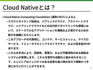 Cloud Nativeとは？
•Cloud Native Computing Foundation (通称CNCF) によると
•クラウドネイティブ技術は、パブリッククラウド、プライベートクラ
ウド、ハイブリッドクラウドなどの近代的でダイナミ...