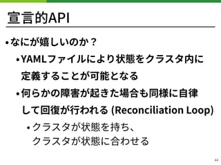 宣⾔的API
•なにが嬉しいのか？
•YAMLファイルにより状態をクラスタ内に 
定義することが可能となる
•何らかの障害が起きた場合も同様に⾃律 
して回復が⾏われる (Reconciliation Loop)
• クラスタが状態を持ち、 
...