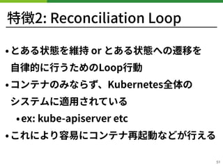 特徴2: Reconciliation Loop
•とある状態を維持 or とある状態への遷移を 
⾃律的に⾏うためのLoop⾏動
•コンテナのみならず、Kubernetes全体の 
システムに適⽤されている
•ex: kube-apiserv...