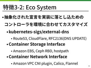 特徴3-2: Eco System
•抽象化された宣⾔を実装に落とし込ための 
コントローラを環境に合わせてカスタマイズ
•kubernetes-sigs/external-dns
• Route , CloudFlare, RFC (DNS ...