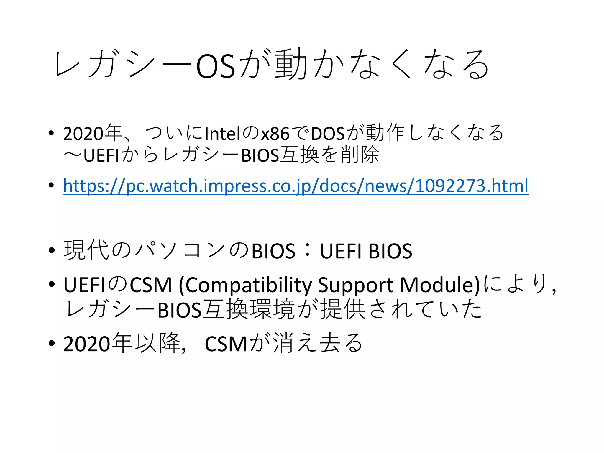 レガシーOSが動かなくなる
• 2020年、ついにIntelのx86でDOSが動作しなくなる
～UEFIからレガシーBIOS互換を削除
• https://pc.watch.impress.co.jp/docs/news/1092273.html
• 現代のパソコンのBIOS：UEFI BIOS
• UEFIのCSM (Compatibility Support Module)により，
レガシーBIOS互換環境が提供されていた
• 2020年以降，CSMが消え去る
 