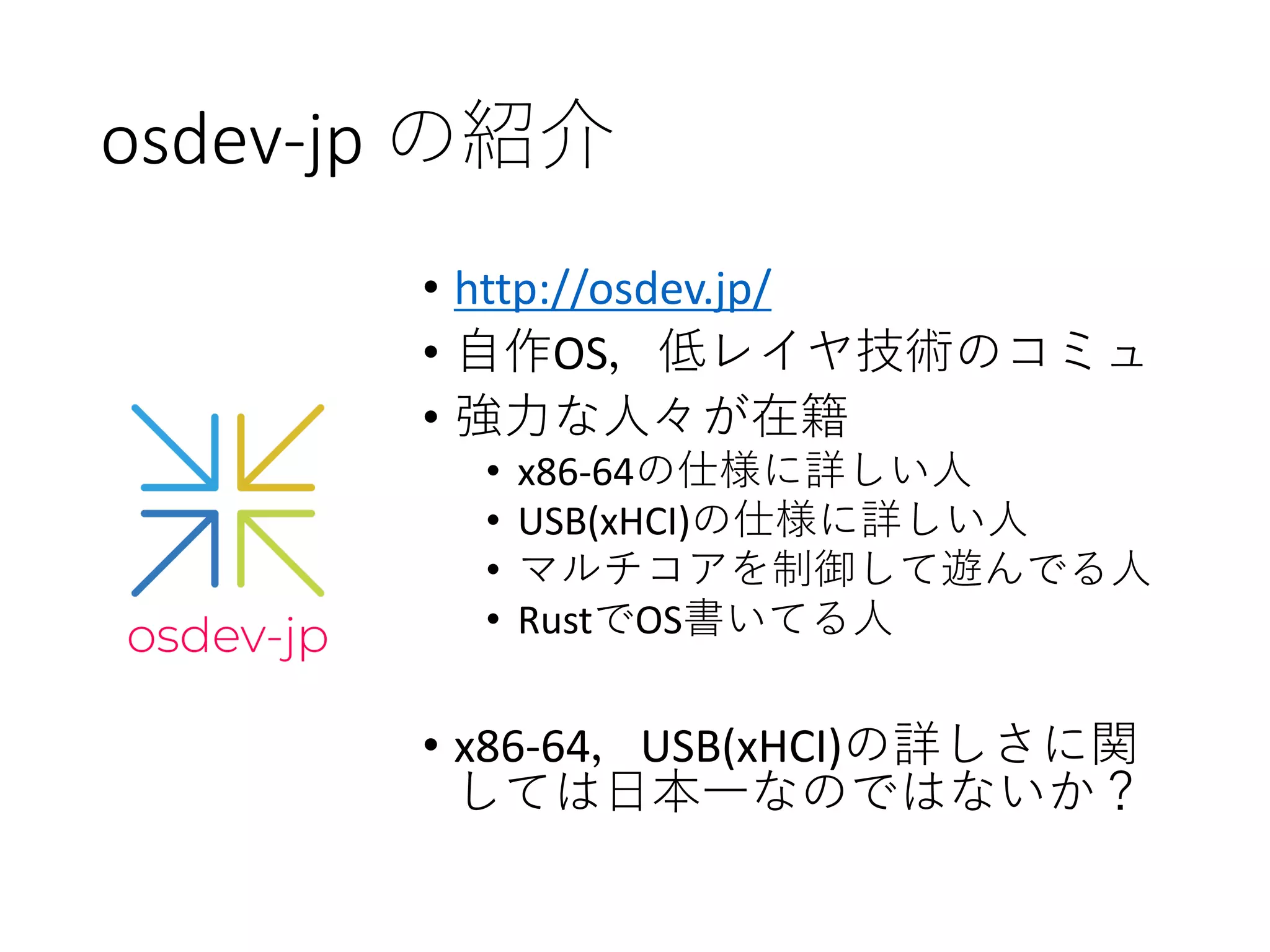 osdev-jp の紹介
• http://osdev.jp/
• 自作OS，低レイヤ技術のコミュ
• 強力な人々が在籍
• x86-64の仕様に詳しい人
• USB(xHCI)の仕様に詳しい人
• マルチコアを制御して遊んでる人
• RustでOS書いてる人
• x86-64，USB(xHCI)の詳しさに関
しては日本一なのではないか？
 