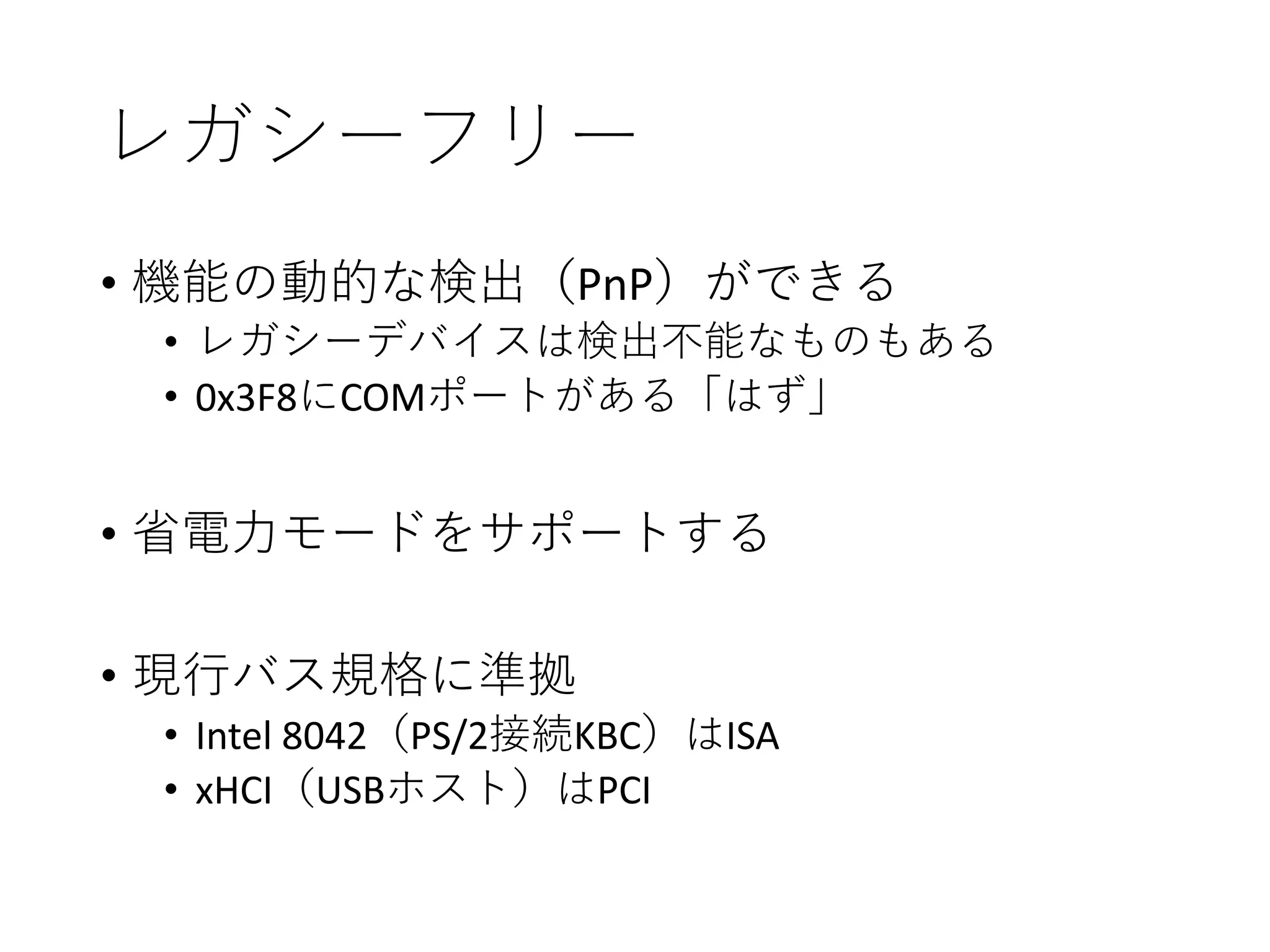 レガシーフリー
• 機能の動的な検出（PnP）ができる
• レガシーデバイスは検出不能なものもある
• 0x3F8にCOMポートがある「はず」
• 省電力モードをサポートする
• 現行バス規格に準拠
• Intel 8042（PS/2接続KBC）はISA
• xHCI（USBホスト）はPCI
 