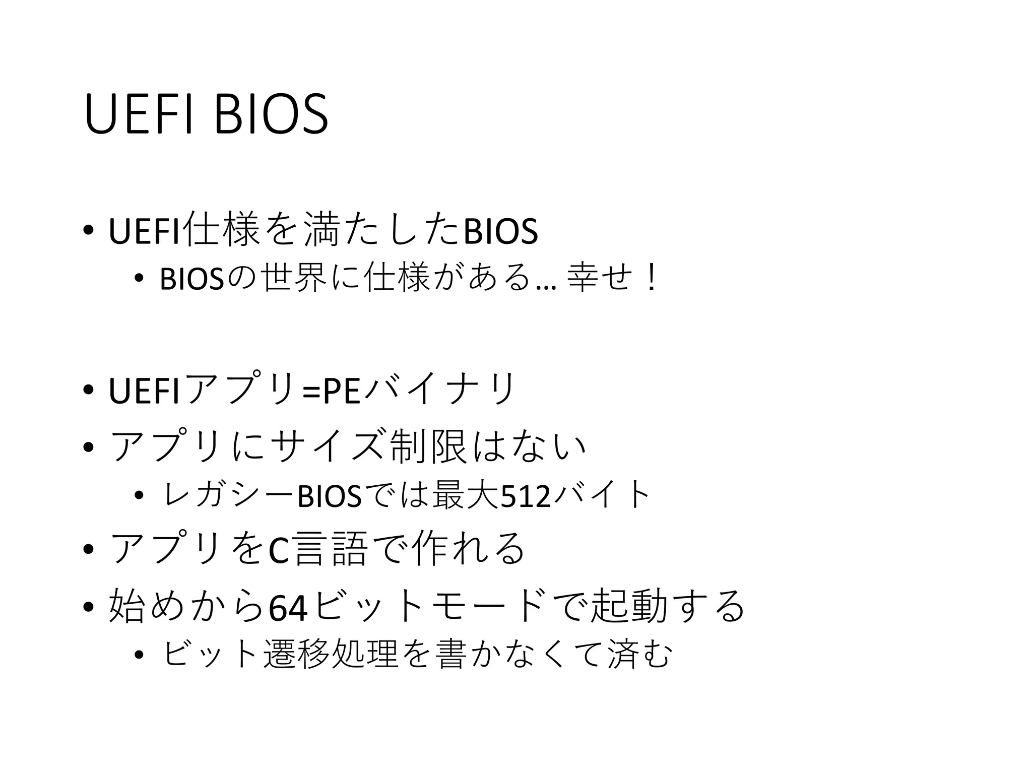 UEFI BIOS
• UEFI仕様を満たしたBIOS
• BIOSの世界に仕様がある… 幸せ！
• UEFIアプリ=PEバイナリ
• アプリにサイズ制限はない
• レガシーBIOSでは最大512バイト
• アプリをC言語で作れる
• 始めから64ビットモードで起動する
• ビット遷移処理を書かなくて済む
 
