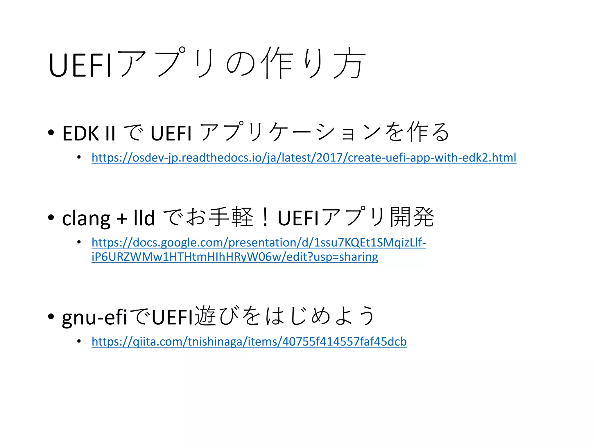 UEFIアプリの作り方
• EDK II で UEFI アプリケーションを作る
• https://osdev-jp.readthedocs.io/ja/latest/2017/create-uefi-app-with-edk2.html
• clang + lld でお手軽！UEFIアプリ開発
• https://docs.google.com/presentation/d/1ssu7KQEt1SMqizLlf-
iP6URZWMw1HTHtmHIhHRyW06w/edit?usp=sharing
• gnu-efiでUEFI遊びをはじめよう
• https://qiita.com/tnishinaga/items/40755f414557faf45dcb
 