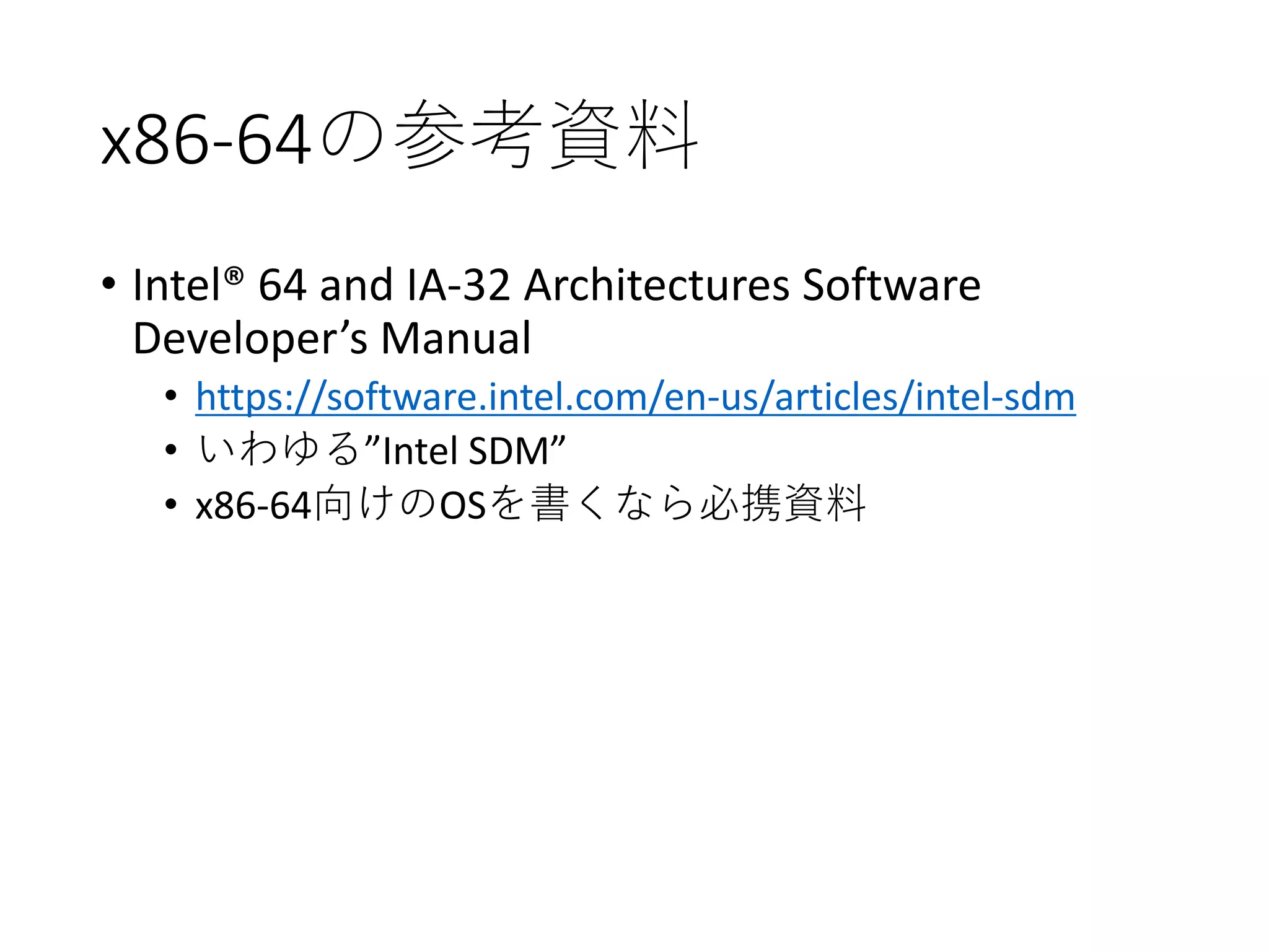 x86-64の参考資料
• Intel® 64 and IA-32 Architectures Software
Developer’s Manual
• https://software.intel.com/en-us/articles/intel-sdm
• いわゆる”Intel SDM”
• x86-64向けのOSを書くなら必携資料
 