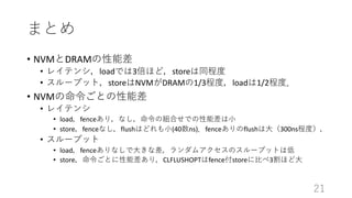 ޤȤ
? NVMDRAMܲ
? 쥤ƥ󥷣loadǤ3ۤɣstore̶ͬ
? `ץåȣstoreNVMDRAM1/3̶ȣload1/2̶ȣ
? NVMȤܲ
? 쥤ƥ
? loadfence꣬ʤνMϤǤܲ?
? storefenceʤflushϤɤ?(40ns)fenceflush?300ns̶ȣ
? `ץå
? loadfenceʤ?ʲॢΥ`ץåȤϵ
? storeȤܲ꣬CLFLUSHOPTfencestore?3ۤ?
21
 