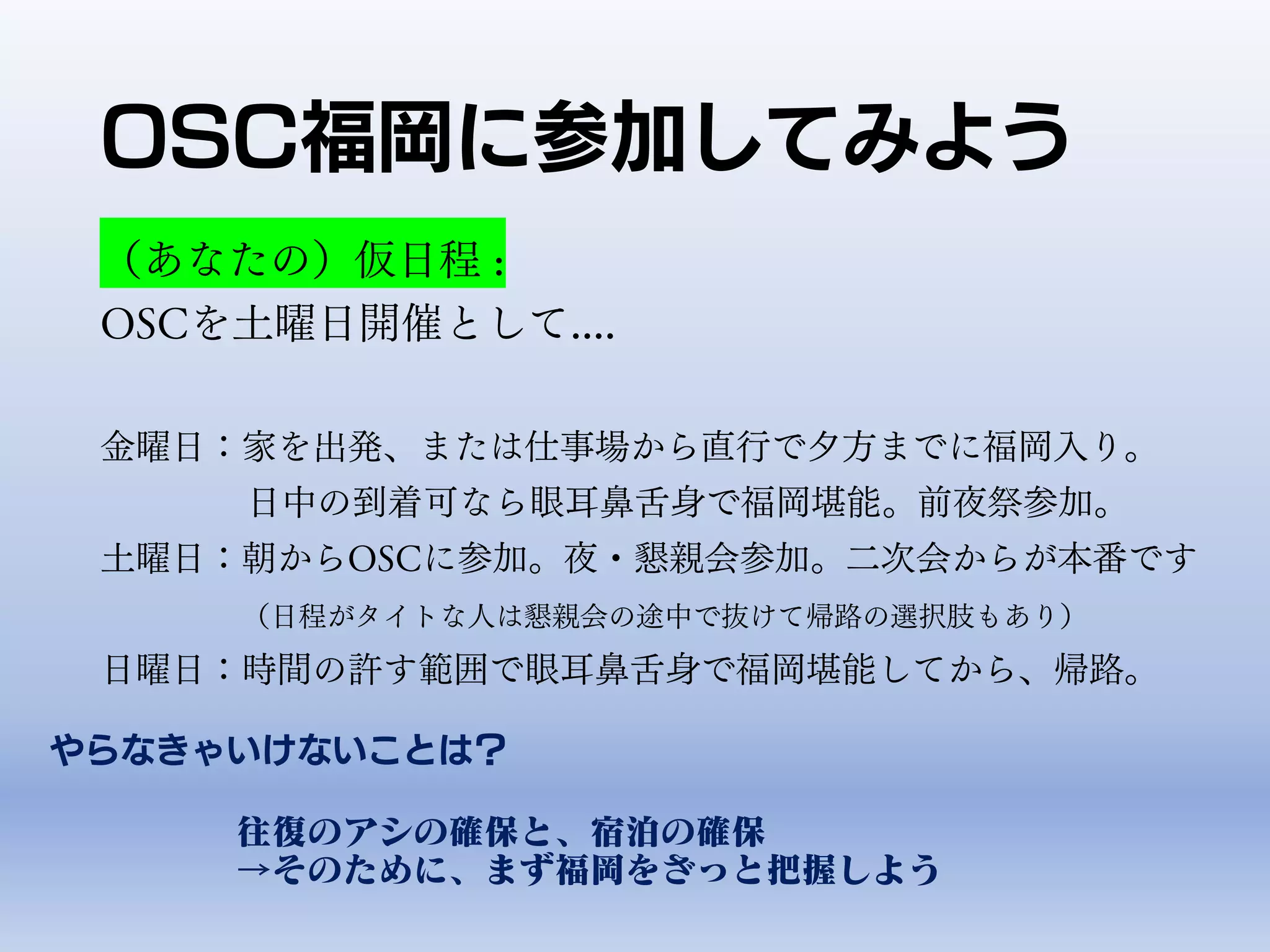 OSC福岡に参加してみよう
（あなたの）仮日程 :
OSCを土曜日開催として....
金曜日：家を出発、または仕事場から直行で夕方までに福岡入り。
日中の到着可なら眼耳鼻舌身で福岡堪能。前夜祭参加。
土曜日：朝からOSCに参加。夜・懇親会参加。二次会からが本番です
（日程がタイトな人は懇親会の途中で抜けて帰路の選択肢もあり）
日曜日：時間の許す範囲で眼耳鼻舌身で福岡堪能してから、帰路。
やらなきゃいけないことは？
往復のアシの確保と、宿泊の確保
→そのために、まず福岡をざっと把握しよう
 