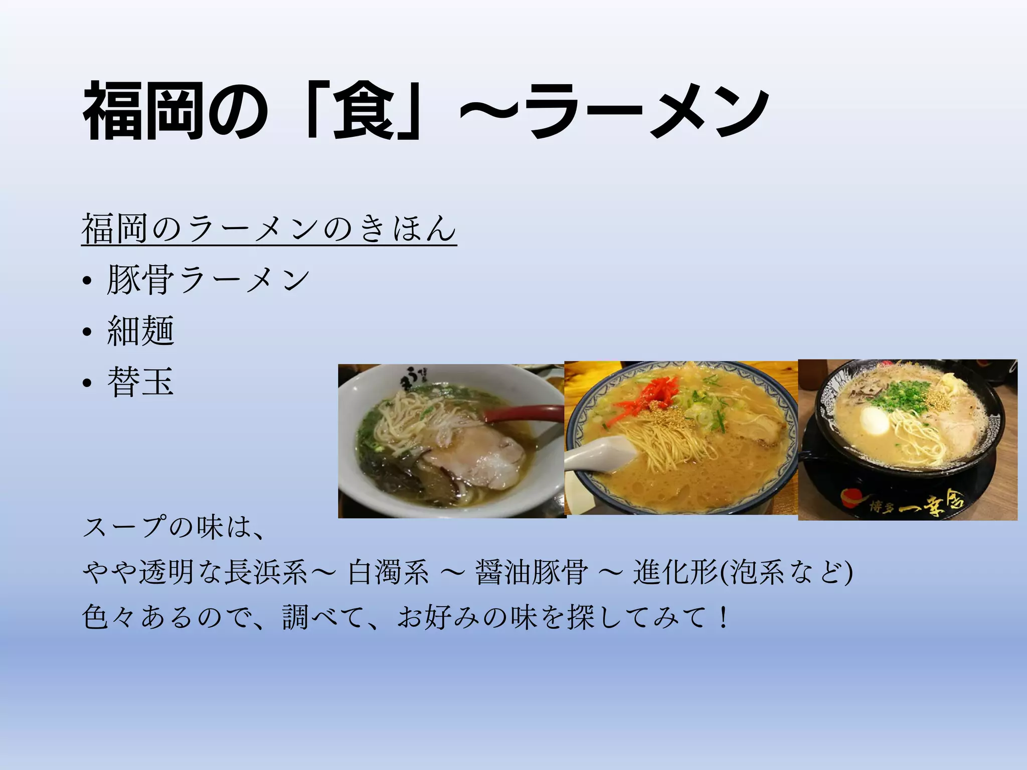 福岡の「食」～ラーメン
福岡のラーメンのきほん
• 豚骨ラーメン
• 細麺
• 替玉
スープの味は、
やや透明な長浜系～ 白濁系 ～ 醤油豚骨 ～ 進化形(泡系など)
色々あるので、調べて、お好みの味を探してみて！
 