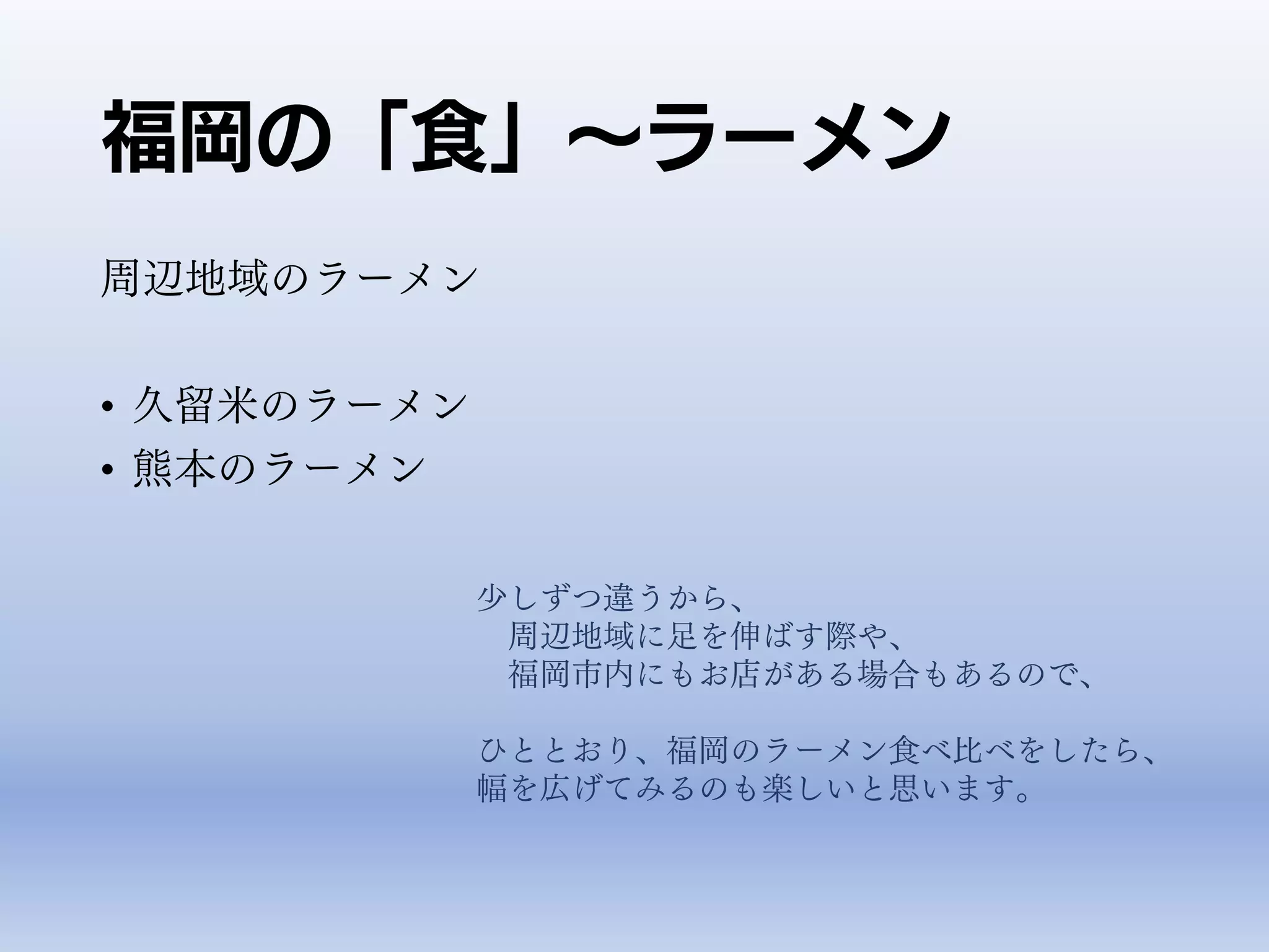 福岡の「食」～ラーメン
周辺地域のラーメン
• 久留米のラーメン
• 熊本のラーメン
少しずつ違うから、
周辺地域に足を伸ばす際や、
福岡市内にもお店がある場合もあるので、
ひととおり、福岡のラーメン食べ比べをしたら、
幅を広げてみるのも楽しいと思います。
 